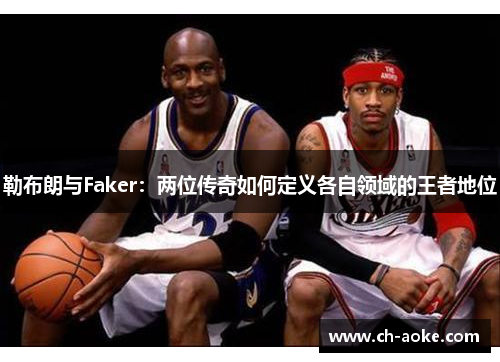 勒布朗与Faker:两位传奇如何定义各自领域的王者地位 勒布朗与Faker:两位传奇如何定义各自领域的王者地位